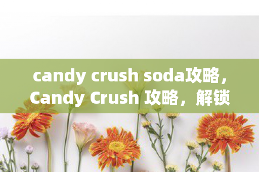 candy crush soda攻略，Candy Crush 攻略，解锁新关卡，挑战甜蜜胜利！