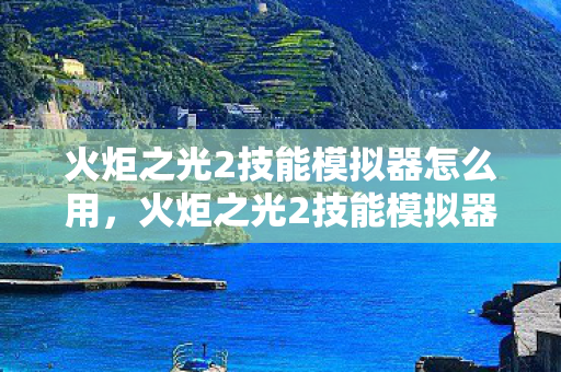 火炬之光2技能模拟器怎么用，火炬之光2技能模拟器，打造你的专属英雄