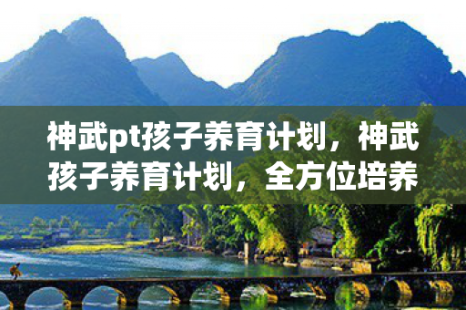 神武pt孩子养育计划，神武孩子养育计划，全方位培养孩子成长攻略