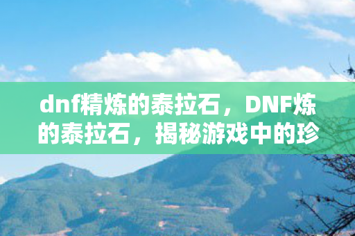 dnf精炼的泰拉石，DNF炼的泰拉石，揭秘游戏中的珍贵资源