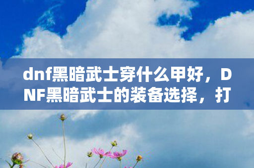 dnf黑暗武士穿什么甲好,DNF黑暗武士的装备选择,打造专属战斗风格 dnf黑暗武士穿什么甲好,DNF黑暗武士的装备选择,打造专属战斗风格