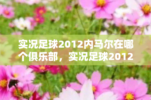 实况足球2012内马尔在哪个俱乐部，实况足球2012，内马尔的传奇之路