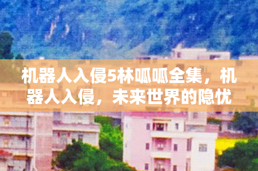 机器人入侵5林呱呱全集,机器人入侵,未来世界的隐忧 机器人入侵5林呱呱全集,机器人入侵,未来世界的隐忧