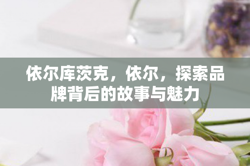 依尔库茨克，依尔，探索品牌背后的故事与魅力