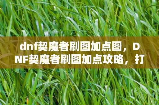 dnf契魔者刷图加点图，DNF契魔者刷图加点攻略，打造高效战斗体验