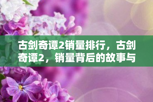 古剑奇谭2销量排行，古剑奇谭2，销量背后的故事与影响