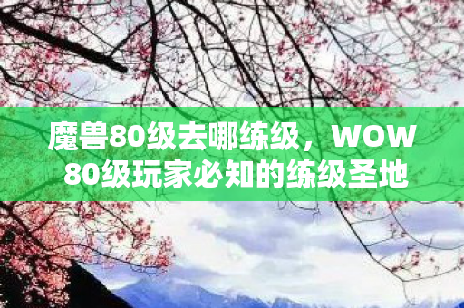 魔兽80级去哪练级，WOW 80级玩家必知的练级圣地