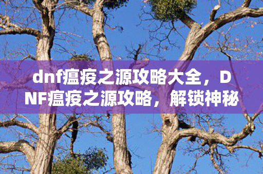 dnf瘟疫之源攻略大全，DNF瘟疫之源攻略，解锁神秘地下城，挑战强力BOSS