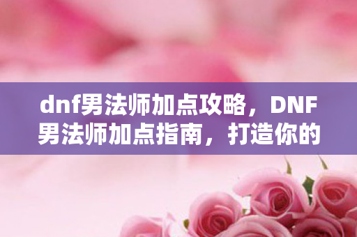 dnf男法师加点攻略，DNF男法师加点指南，打造你的专属法师角色