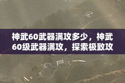 神武60武器满攻多少，神武60级武器满攻，探索极致攻击力的奥秘