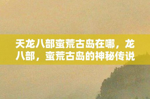 天龙八部蛮荒古岛在哪，龙八部，蛮荒古岛的神秘传说