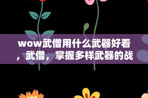 wow武僧用什么武器好看,武僧,掌握多样武器的战斗大师 wow武僧用什么武器好看,武僧,掌握多样武器的战斗大师