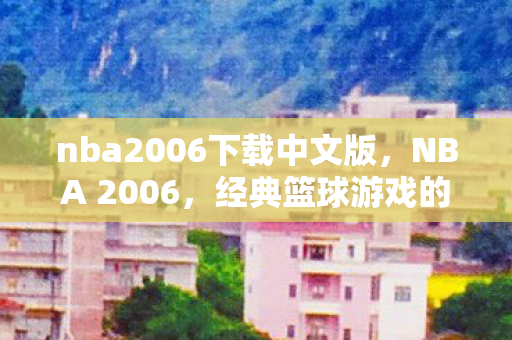 nba2006下载中文版，NBA 2006，经典篮球游戏的英文原版下载与回忆
