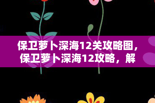 保卫萝卜深海12关攻略图,保卫萝卜深海12攻略,解锁深海宝藏,挑战终极Boss 保卫萝卜深海12关攻略图,保卫萝卜深海12攻略,解锁深海宝藏,挑战终极Boss