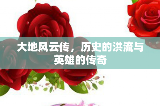 大地风云传，历史的洪流与英雄的传奇