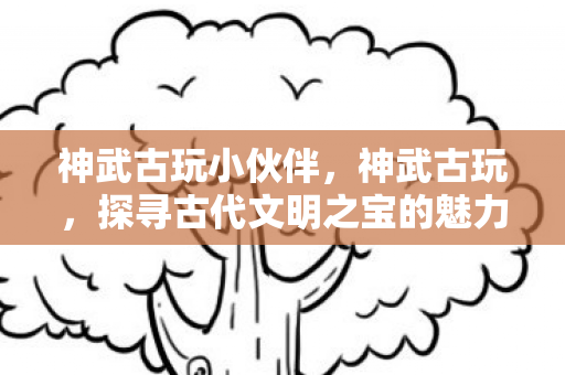 神武古玩小伙伴，神武古玩，探寻古代文明之宝的魅力之旅