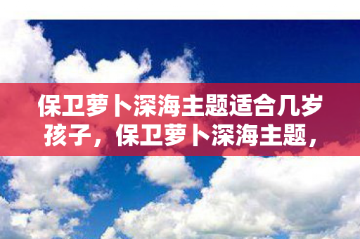 保卫萝卜深海主题适合几岁孩子，保卫萝卜深海主题，一场海底冒险的趣味挑战
