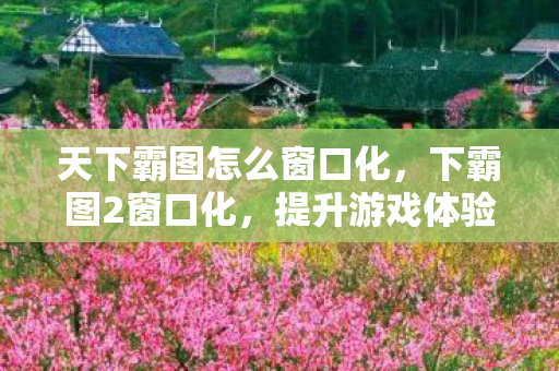 天下霸图怎么窗口化，下霸图2窗口化，提升游戏体验的实用技巧