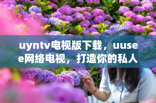 uyntv电视版下载,uusee网络电视,打造你的私人影院 uyntv电视版下载,uusee网络电视,打造你的私人影院