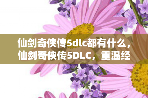 仙剑奇侠传5dlc都有什么,仙剑奇侠传5DLC,重温经典,续写传奇 仙剑奇侠传5dlc都有什么,仙剑奇侠传5DLC,重温经典,续写传奇