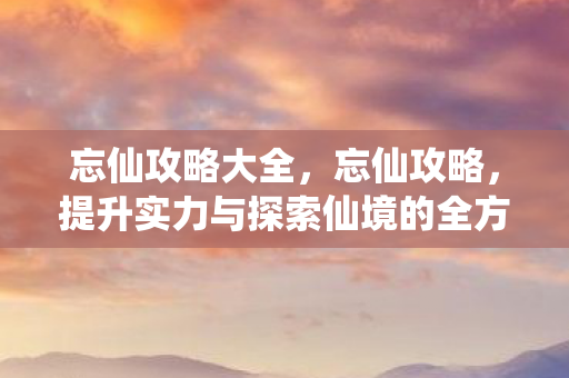 忘仙攻略大全，忘仙攻略，提升实力与探索仙境的全方位指南