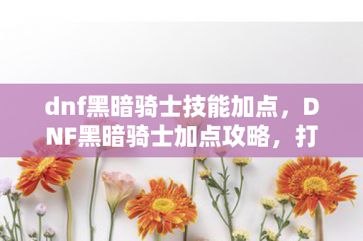 dnf黑暗骑士技能加点，DNF黑暗骑士加点攻略，打造最强战斗力的关键