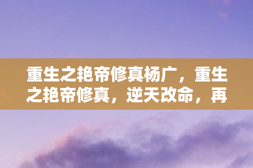 重生之艳帝修真杨广，重生之艳帝修真，逆天改命，再续前缘