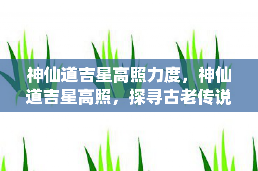 神仙道吉星高照力度，神仙道吉星高照，探寻古老传说中的神秘力量