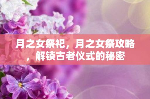 月之女祭祀，月之女祭攻略，解锁古老仪式的秘密