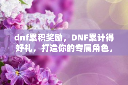 dnf累积奖励，DNF累计得好礼，打造你的专属角色，赢取丰厚奖励！