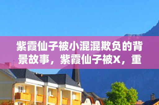 紫霞仙子被小混混欺负的背景故事，紫霞仙子被X，重塑经典与角色命运的探讨