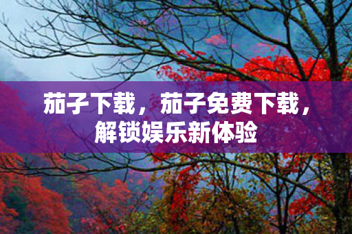 茄孑下载,茄子免费下载,解锁娱乐新体验 茄孑下载,茄子免费下载,解锁娱乐新体验