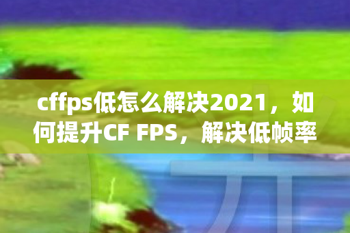 cffps低怎么解决2021，如何提升CF FPS，解决低帧率问题的全面指南