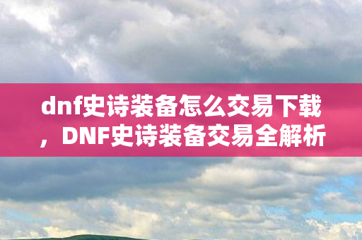 dnf史诗装备怎么交易下载，DNF史诗装备交易全解析，从获取到交易的全面攻略