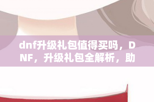 dnf升级礼包值得买吗,DNF,升级礼包全解析,助你打造最强角色! dnf升级礼包值得买吗,DNF,升级礼包全解析,助你打造最强角色!
