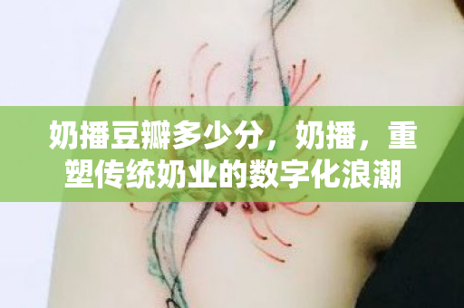 奶播豆瓣多少分，奶播，重塑传统奶业的数字化浪潮