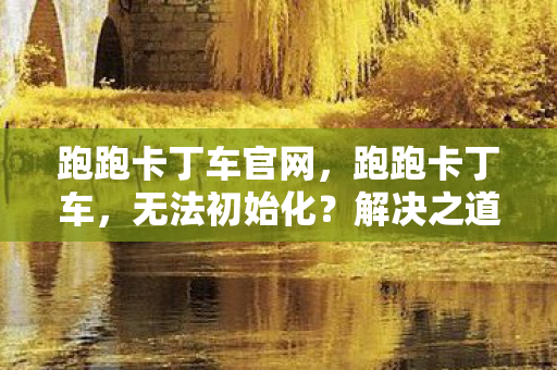 跑跑卡丁车官网，跑跑卡丁车，无法初始化？解决之道在这里！