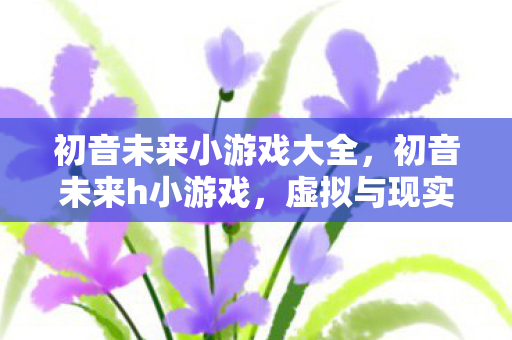 初音未来小游戏大全，初音未来h小游戏，虚拟与现实的梦幻联动