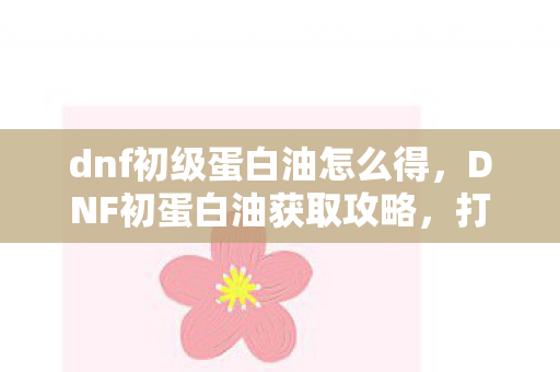 dnf初级蛋白油怎么得，DNF初蛋白油获取攻略，打造你的完美装备
