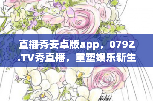 直播秀安卓版app,079Z.TV秀直播,重塑娱乐新生态的直播先锋 直播秀安卓版app,079Z.TV秀直播,重塑娱乐新生态的直播先锋