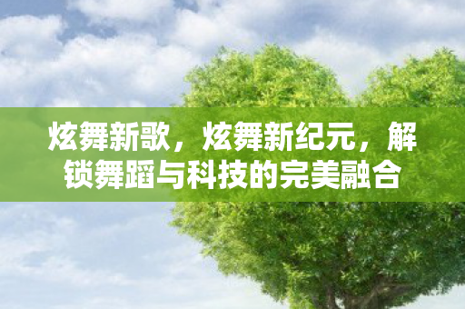 炫舞新歌，炫舞新纪元，解锁舞蹈与科技的完美融合