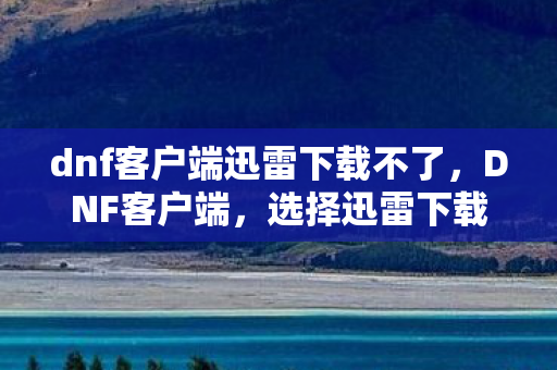 dnf客户端迅雷下载不了，DNF客户端，选择迅雷下载，提升你的游戏体验