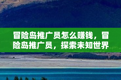 冒险岛推广员怎么赚钱，冒险岛推广员，探索未知世界的引导者