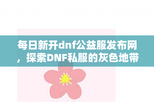 每日新开dnf公益服发布网,探索DNF私服的灰色地带,游戏文化的双刃剑 每日新开dnf公益服发布网,探索DNF私服的灰色地带,游戏文化的双刃剑
