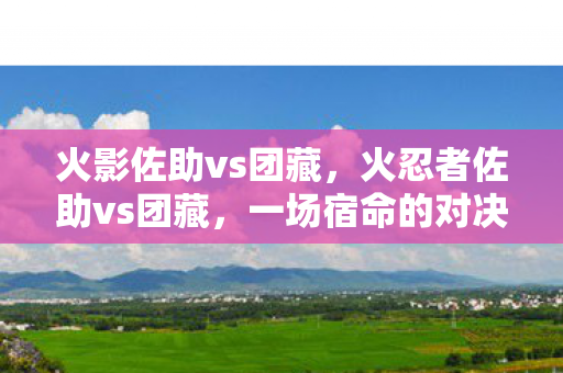 火影佐助vs团藏,火忍者佐助vs团藏,一场宿命的对决 火影佐助vs团藏,火忍者佐助vs团藏,一场宿命的对决