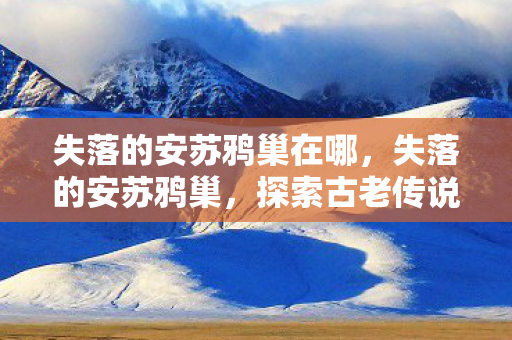 失落的安苏鸦巢在哪,失落的安苏鸦巢,探索古老传说中的神秘之地 失落的安苏鸦巢在哪,失落的安苏鸦巢,探索古老传说中的神秘之地