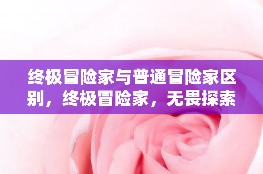 终极冒险家与普通冒险家区别，终极冒险家，无畏探索的传奇人生