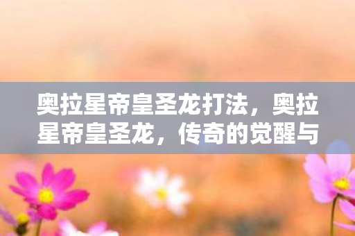 奥拉星帝皇圣龙打法,奥拉星帝皇圣龙,传奇的觉醒与荣耀的归来 奥拉星帝皇圣龙打法,奥拉星帝皇圣龙,传奇的觉醒与荣耀的归来