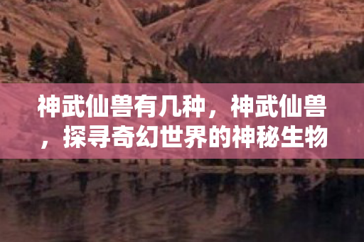神武仙兽有几种，神武仙兽，探寻奇幻世界的神秘生物