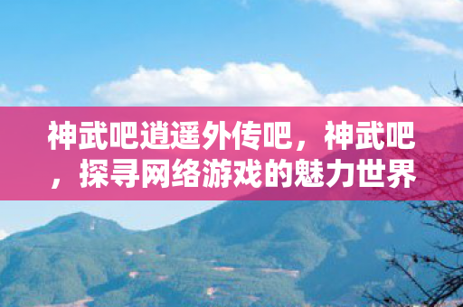 神武吧逍遥外传吧，神武吧，探寻网络游戏的魅力世界